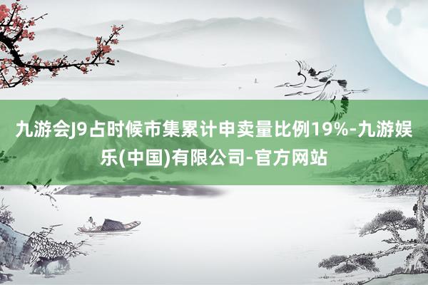 九游会J9占时候市集累计申卖量比例19%-九游娱乐(中国)有限公司-官方网站