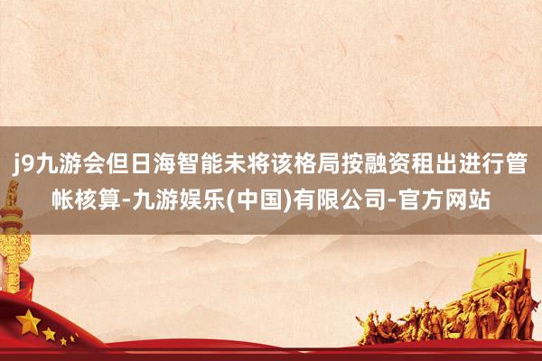 j9九游会但日海智能未将该格局按融资租出进行管帐核算-九游娱乐(中国)有限公司-官方网站