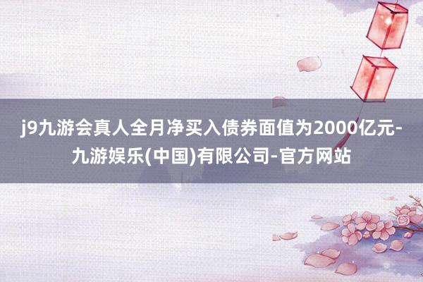 j9九游会真人全月净买入债券面值为2000亿元-九游娱乐(中国)有限公司-官方网站