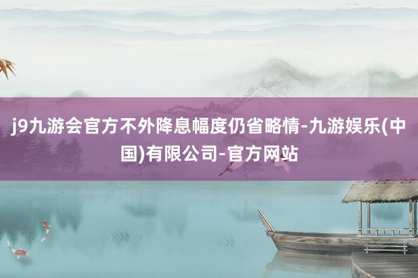 j9九游会官方不外降息幅度仍省略情-九游娱乐(中国)有限公司-官方网站