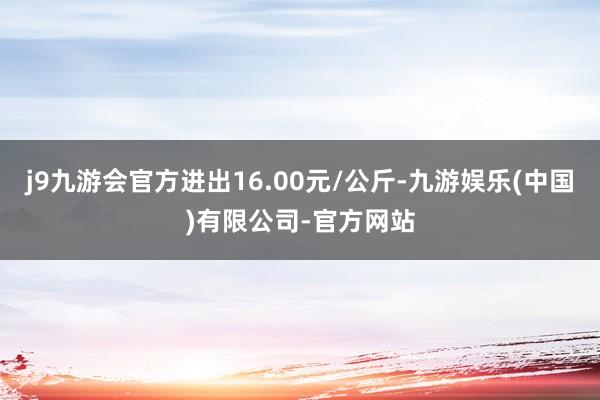 j9九游会官方进出16.00元/公斤-九游娱乐(中国)有限公司-官方网站