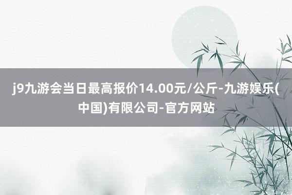 j9九游会当日最高报价14.00元/公斤-九游娱乐(中国)有限公司-官方网站