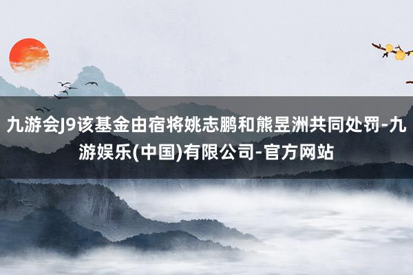 九游会J9该基金由宿将姚志鹏和熊昱洲共同处罚-九游娱乐(中国)有限公司-官方网站