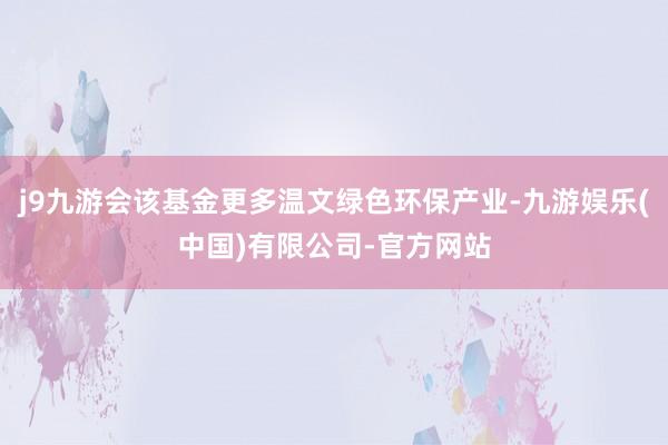 j9九游会该基金更多温文绿色环保产业-九游娱乐(中国)有限公司-官方网站