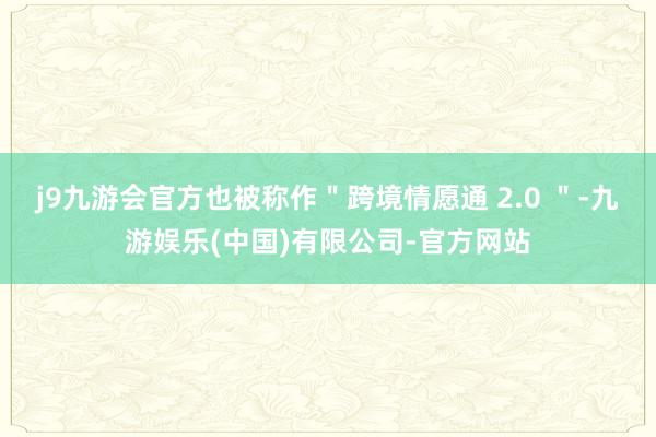 j9九游会官方也被称作＂跨境情愿通 2.0 ＂-九游娱乐(中国)有限公司-官方网站