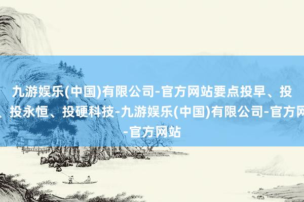 九游娱乐(中国)有限公司-官方网站要点投早、投小、投永恒、投硬科技-九游娱乐(中国)有限公司-官方网站
