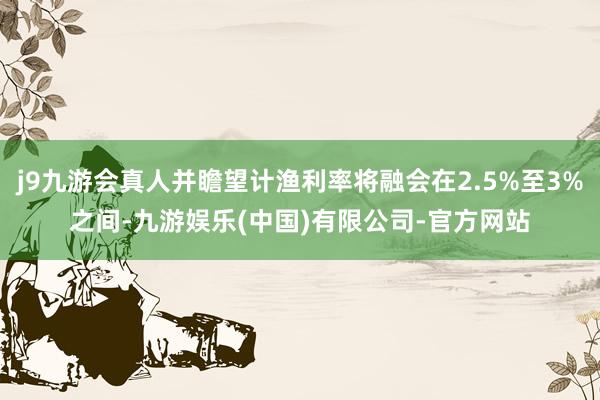j9九游会真人并瞻望计渔利率将融会在2.5%至3%之间-九游娱乐(中国)有限公司-官方网站