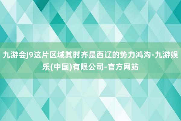 九游会J9这片区域其时齐是西辽的势力鸿沟-九游娱乐(中国)有限公司-官方网站
