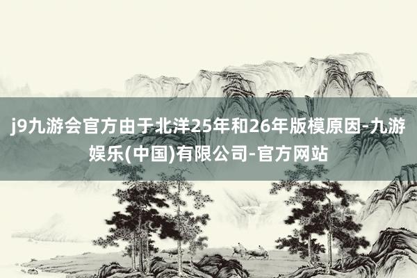 j9九游会官方由于北洋25年和26年版模原因-九游娱乐(中国)有限公司-官方网站