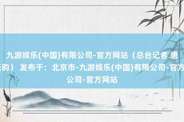 九游娱乐(中国)有限公司-官方网站（总台记者 唐鑫 张昀） 发布于：北京市-九游娱乐(中国)有限公司-官方网站