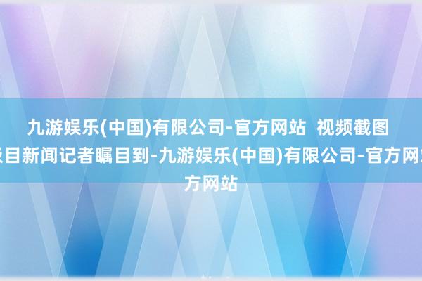九游娱乐(中国)有限公司-官方网站  视频截图 极目新闻记者瞩目到-九游娱乐(中国)有限公司-官方网站