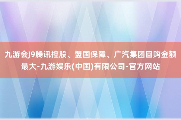 九游会J9腾讯控股、盟国保障、广汽集团回购金额最大-九游娱乐(中国)有限公司-官方网站