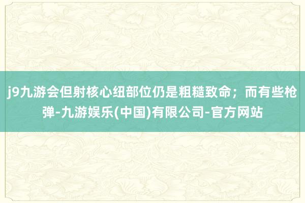 j9九游会但射核心纽部位仍是粗糙致命；而有些枪弹-九游娱乐(中国)有限公司-官方网站