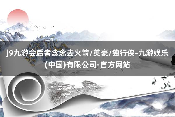 j9九游会后者念念去火箭/英豪/独行侠-九游娱乐(中国)有限公司-官方网站