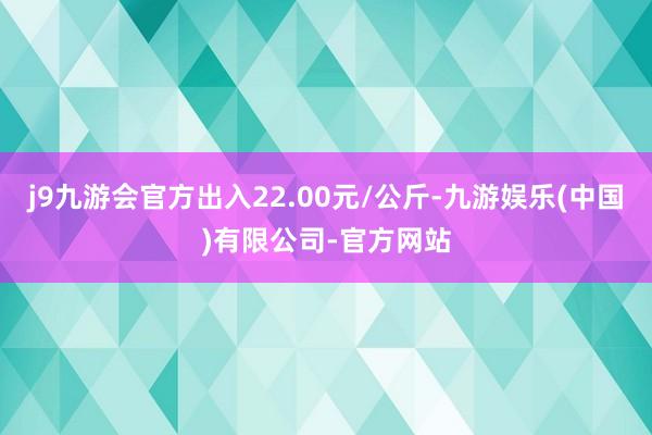j9九游会官方出入22.00元/公斤-九游娱乐(中国)有限公司-官方网站
