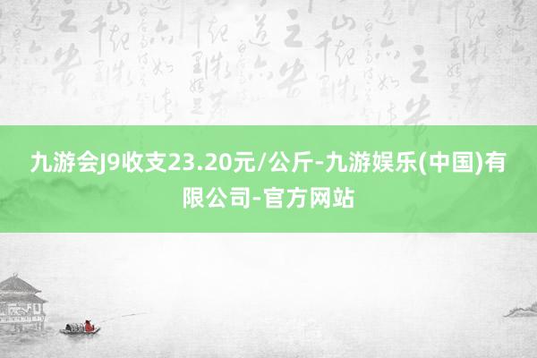 九游会J9收支23.20元/公斤-九游娱乐(中国)有限公司-官方网站
