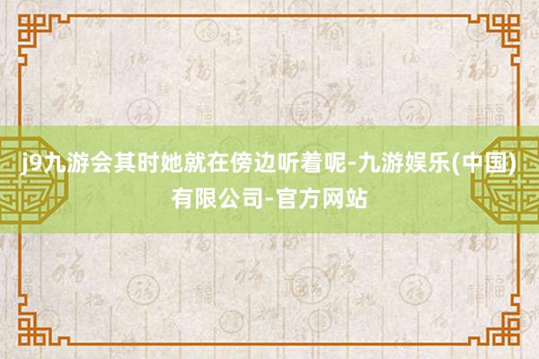 j9九游会其时她就在傍边听着呢-九游娱乐(中国)有限公司-官方网站