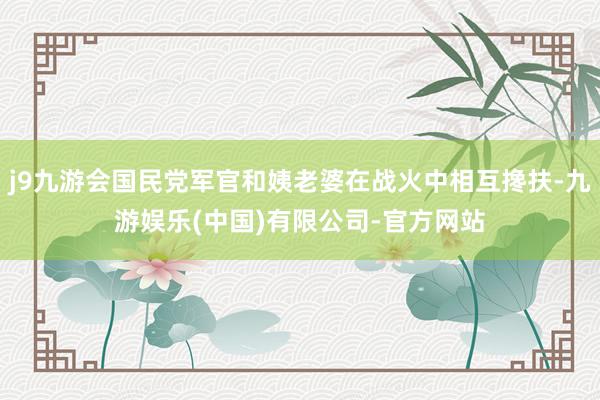 j9九游会国民党军官和姨老婆在战火中相互搀扶-九游娱乐(中国)有限公司-官方网站