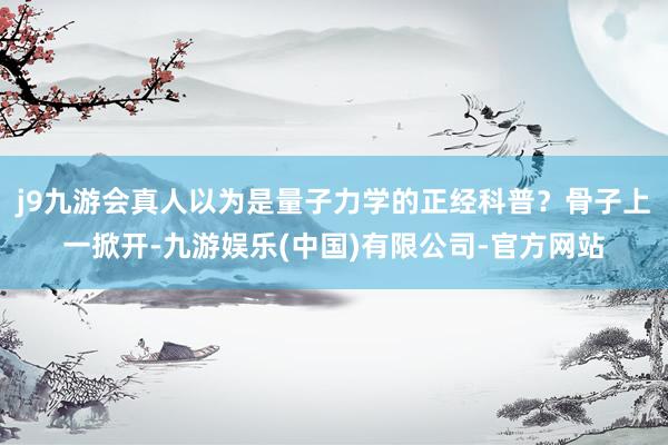 j9九游会真人以为是量子力学的正经科普？骨子上一掀开-九游娱乐(中国)有限公司-官方网站