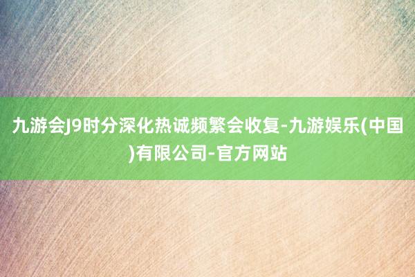 九游会J9时分深化热诚频繁会收复-九游娱乐(中国)有限公司-官方网站