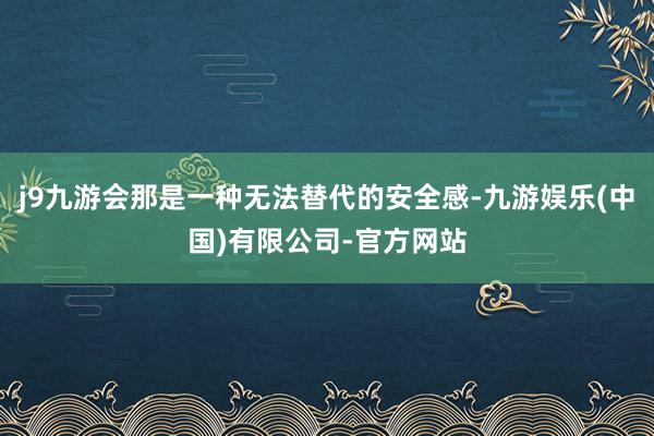 j9九游会那是一种无法替代的安全感-九游娱乐(中国)有限公司-官方网站