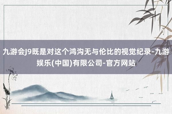 九游会J9既是对这个鸿沟无与伦比的视觉纪录-九游娱乐(中国)有限公司-官方网站