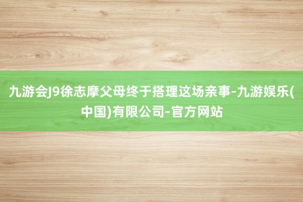 九游会J9徐志摩父母终于搭理这场亲事-九游娱乐(中国)有限公司-官方网站