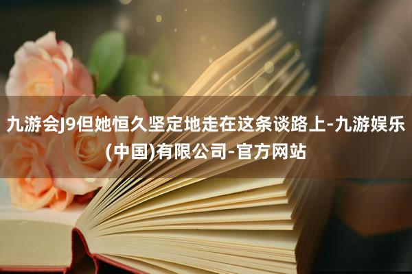九游会J9但她恒久坚定地走在这条谈路上-九游娱乐(中国)有限公司-官方网站