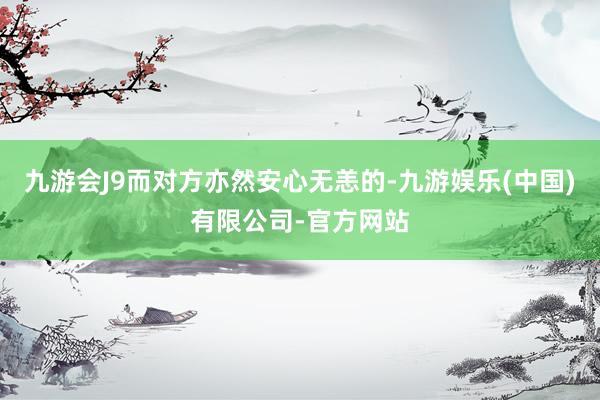 九游会J9而对方亦然安心无恙的-九游娱乐(中国)有限公司-官方网站