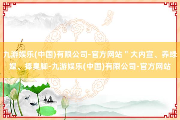 九游娱乐(中国)有限公司-官方网站＂大内宣、养绿媒、捧臭脚-九游娱乐(中国)有限公司-官方网站