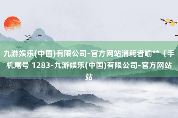 九游娱乐(中国)有限公司-官方网站消耗者喻**（手机尾号 1283-九游娱乐(中国)有限公司-官方网站