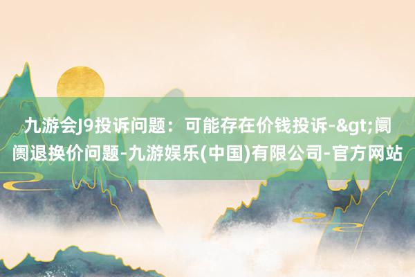 九游会J9投诉问题：可能存在价钱投诉->阛阓退换价问题-九游娱乐(中国)有限公司-官方网站