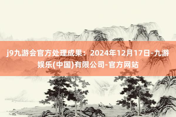 j9九游会官方处理成果：2024年12月17日-九游娱乐(中国)有限公司-官方网站