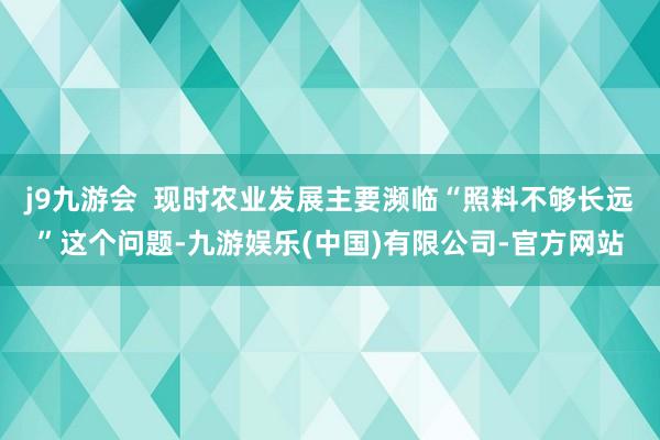 j9九游会  现时农业发展主要濒临“照料不够长远”这个问题-九游娱乐(中国)有限公司-官方网站