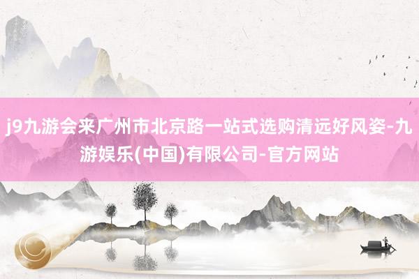j9九游会来广州市北京路一站式选购清远好风姿-九游娱乐(中国)有限公司-官方网站