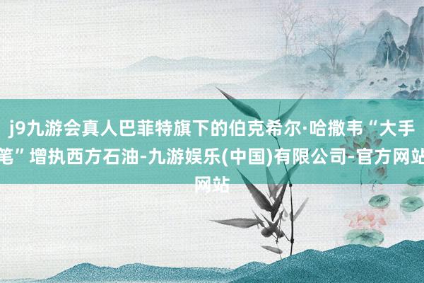 j9九游会真人巴菲特旗下的伯克希尔·哈撒韦“大手笔”增执西方石油-九游娱乐(中国)有限公司-官方网站