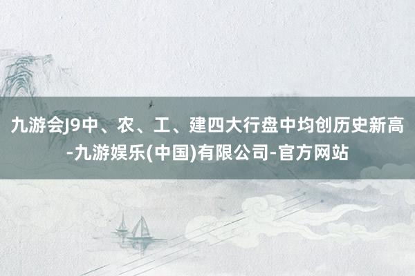 九游会J9中、农、工、建四大行盘中均创历史新高-九游娱乐(中国)有限公司-官方网站
