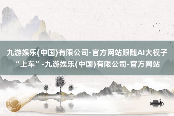九游娱乐(中国)有限公司-官方网站跟随AI大模子“上车”-九游娱乐(中国)有限公司-官方网站