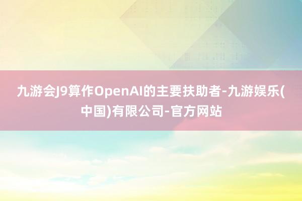 九游会J9算作OpenAI的主要扶助者-九游娱乐(中国)有限公司-官方网站