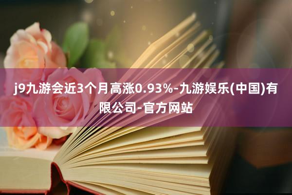 j9九游会近3个月高涨0.93%-九游娱乐(中国)有限公司-官方网站