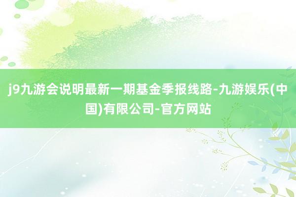 j9九游会说明最新一期基金季报线路-九游娱乐(中国)有限公司-官方网站