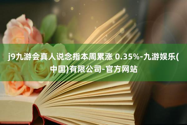 j9九游会真人说念指本周累涨 0.35%-九游娱乐(中国)有限公司-官方网站
