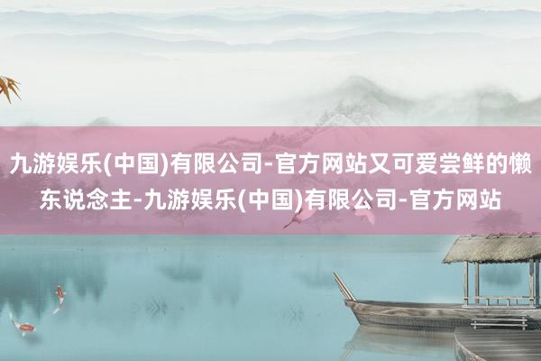 九游娱乐(中国)有限公司-官方网站又可爱尝鲜的懒东说念主-九游娱乐(中国)有限公司-官方网站