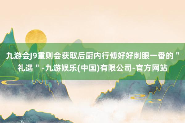 九游会J9重则会获取后厨内行傅好好刺眼一番的＂礼遇＂-九游娱乐(中国)有限公司-官方网站