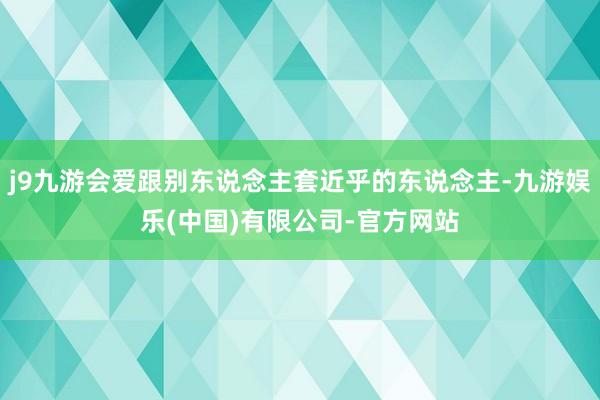 j9九游会爱跟别东说念主套近乎的东说念主-九游娱乐(中国)有限公司-官方网站