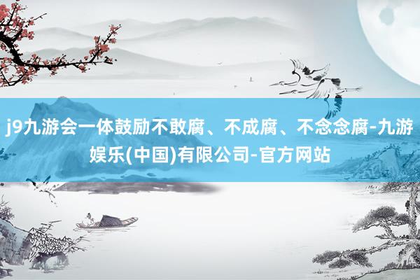 j9九游会一体鼓励不敢腐、不成腐、不念念腐-九游娱乐(中国)有限公司-官方网站