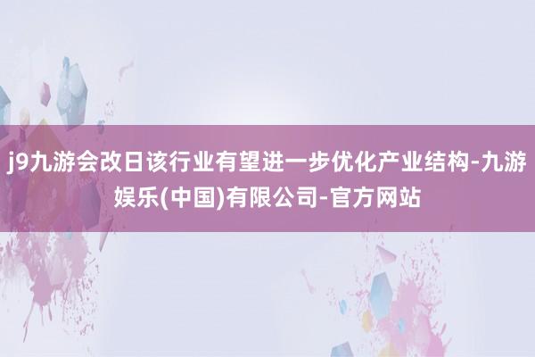 j9九游会改日该行业有望进一步优化产业结构-九游娱乐(中国)有限公司-官方网站