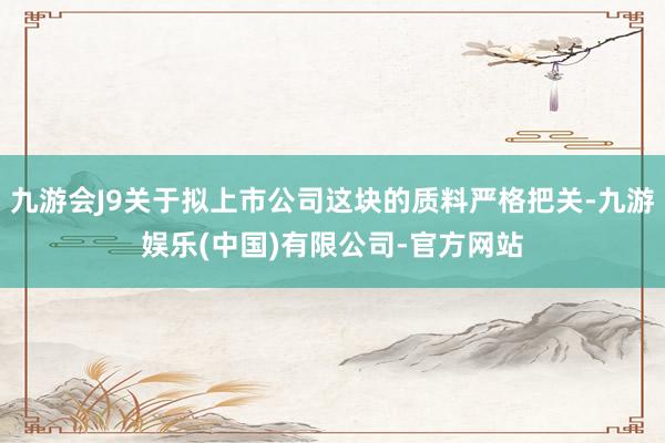 九游会J9关于拟上市公司这块的质料严格把关-九游娱乐(中国)有限公司-官方网站
