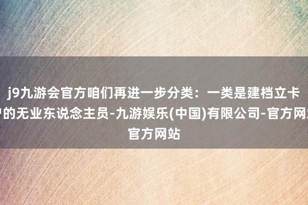 j9九游会官方咱们再进一步分类：一类是建档立卡户的无业东说念主员-九游娱乐(中国)有限公司-官方网站