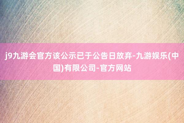 j9九游会官方该公示已于公告日放弃-九游娱乐(中国)有限公司-官方网站